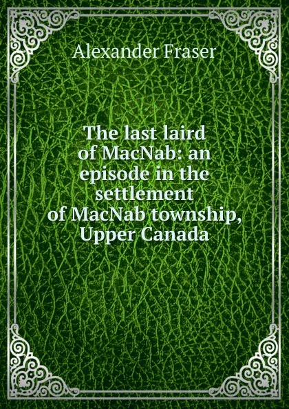 Обложка книги The last laird of MacNab: an episode in the settlement of MacNab township, Upper Canada, Alexander Fraser