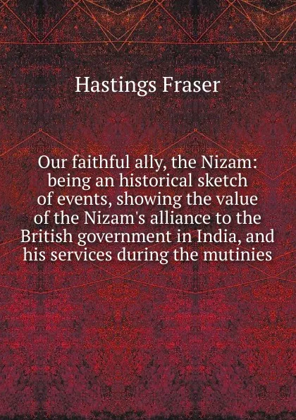 Обложка книги Our faithful ally, the Nizam: being an historical sketch of events, showing the value of the Nizam.s alliance to the British government in India, and his services during the mutinies, Hastings Fraser