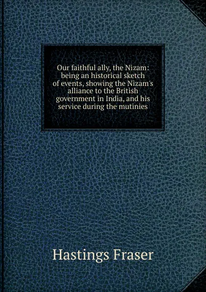 Обложка книги Our faithful ally, the Nizam: being an historical sketch of events, showing the Nizam.s alliance to the British government in India, and his service during the mutinies, Hastings Fraser