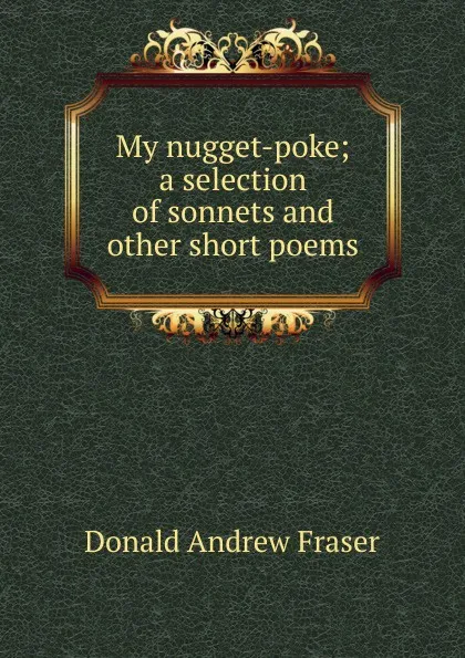 Обложка книги My nugget-poke; a selection of sonnets and other short poems, Donald Andrew Fraser