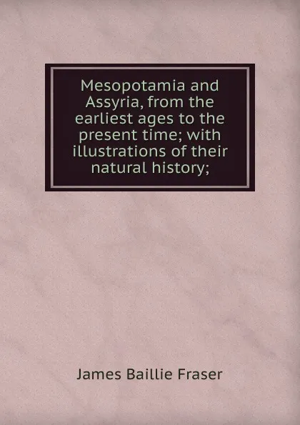 Обложка книги Mesopotamia and Assyria, from the earliest ages to the present time; with illustrations of their natural history;, James Baillie Fraser