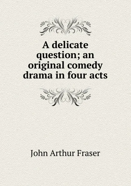 Обложка книги A delicate question; an original comedy drama in four acts, John Arthur Fraser