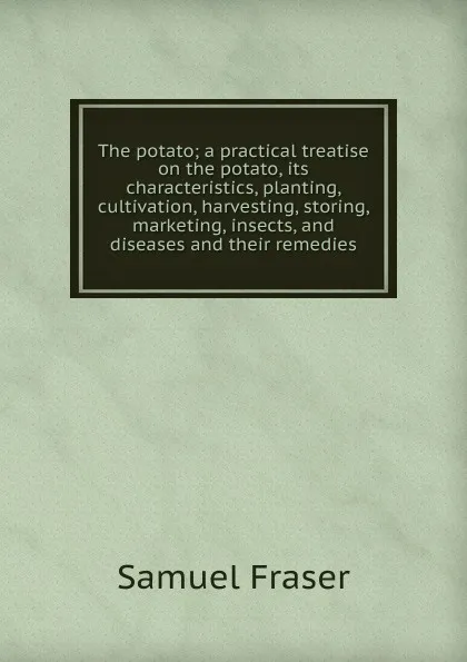 Обложка книги The potato; a practical treatise on the potato, its characteristics, planting, cultivation, harvesting, storing, marketing, insects, and diseases and their remedies, Samuel Fraser