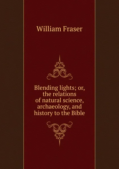 Обложка книги Blending lights; or, the relations of natural science, archaeology, and history to the Bible, William Fraser