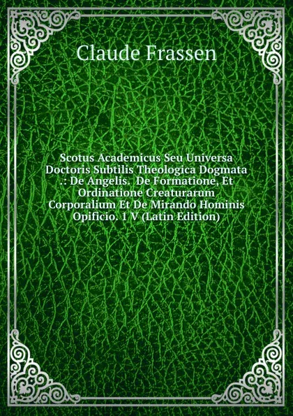 Обложка книги Scotus Academicus Seu Universa Doctoris Subtilis Theologica Dogmata .: De Angelis.  De Formatione, Et Ordinatione Creaturarum Corporalium Et De Mirando Hominis Opificio. 1 V (Latin Edition), Claude Frassen