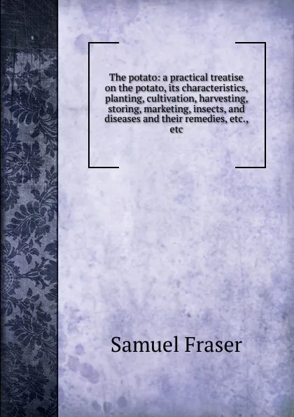 Обложка книги The potato: a practical treatise on the potato, its characteristics, planting, cultivation, harvesting, storing, marketing, insects, and diseases and their remedies, etc., etc., Samuel Fraser