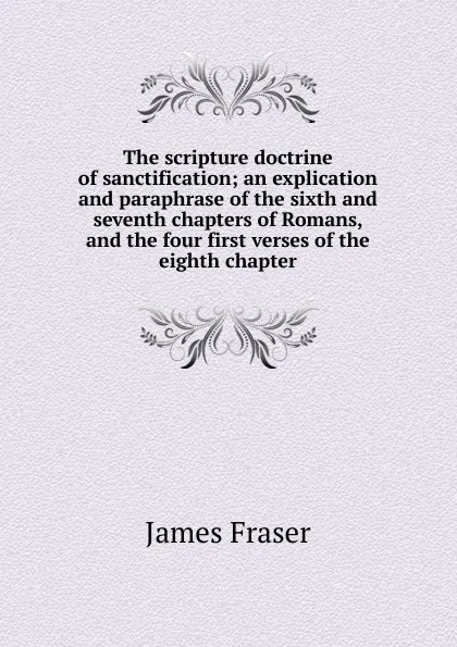 Обложка книги The scripture doctrine of sanctification; an explication and paraphrase of the sixth and seventh chapters of Romans, and the four first verses of the eighth chapter, James Fraser