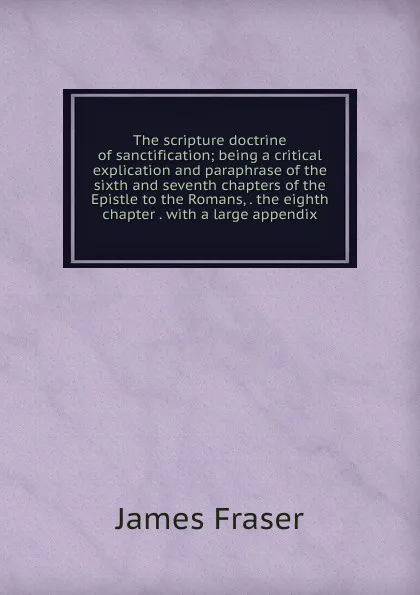 Обложка книги The scripture doctrine of sanctification; being a critical explication and paraphrase of the sixth and seventh chapters of the Epistle to the Romans, . the eighth chapter . with a large appendix, James Fraser