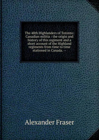 Обложка книги The 48th Highlanders of Toronto: Canadian militia : the origin and history of this regiment and a short account of the Highland regiments from time to time stationed in Canada. --, Alexander Fraser