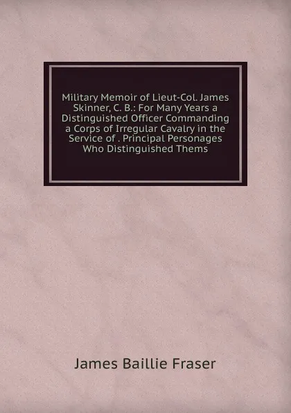Обложка книги Military Memoir of Lieut-Col. James Skinner, C. B.: For Many Years a Distinguished Officer Commanding a Corps of Irregular Cavalry in the Service of . Principal Personages Who Distinguished Thems, James Baillie Fraser