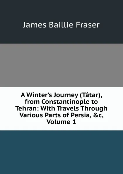 Обложка книги A Winter.s Journey (Tatar), from Constantinople to Tehran: With Travels Through Various Parts of Persia, .c, Volume 1, James Baillie Fraser