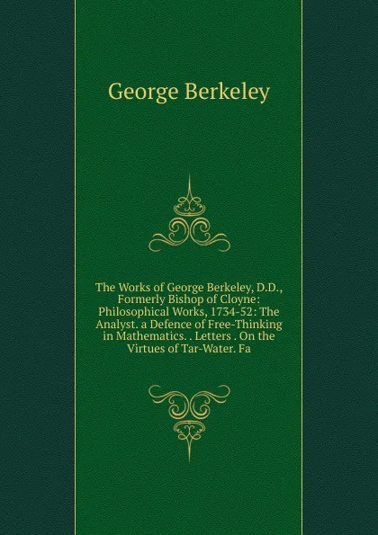 Обложка книги The Works of George Berkeley, D.D., Formerly Bishop of Cloyne: Philosophical Works, 1734-52: The Analyst. a Defence of Free-Thinking in Mathematics. . Letters . On the Virtues of Tar-Water. Fa, George Berkeley