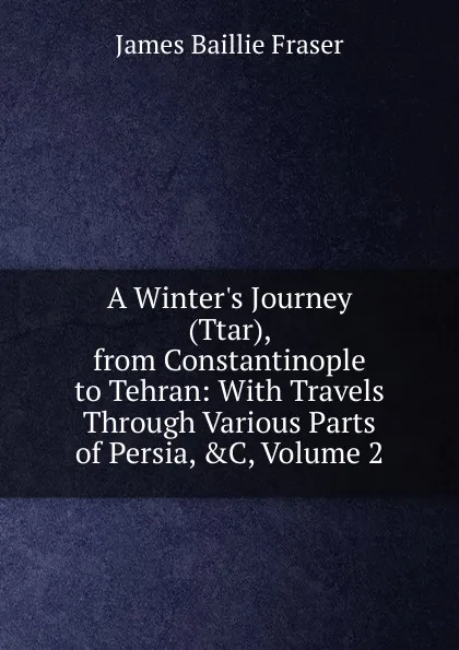 Обложка книги A Winter.s Journey (Ttar), from Constantinople to Tehran: With Travels Through Various Parts of Persia, .C, Volume 2, James Baillie Fraser