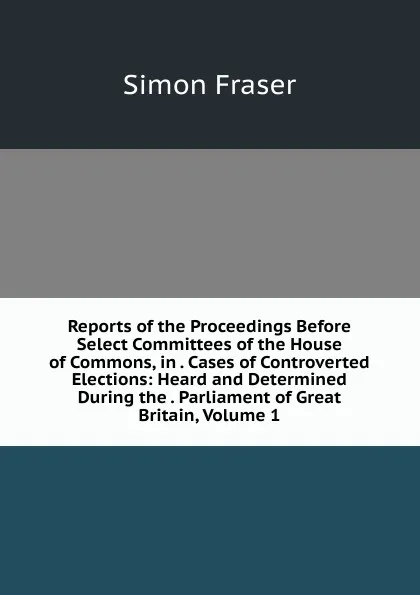 Обложка книги Reports of the Proceedings Before Select Committees of the House of Commons, in . Cases of Controverted Elections: Heard and Determined During the . Parliament of Great Britain, Volume 1, Simon Fraser