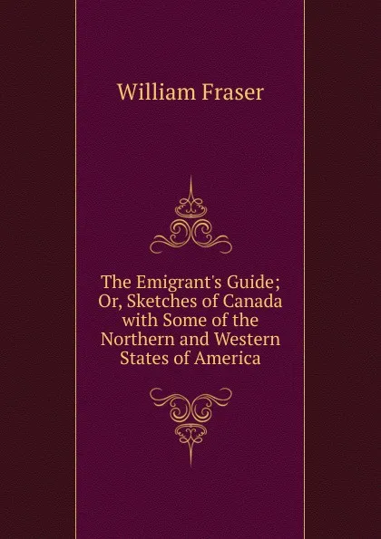 Обложка книги The Emigrant.s Guide; Or, Sketches of Canada with Some of the Northern and Western States of America, William Fraser