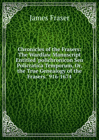 Обложка книги Chronicles of the Frasers: The Wardlaw Manuscript Entitled .polichronicon Seu Policratica Temporum, Or, the True Genealogy of the Frasers.. 916-1674, James Fraser