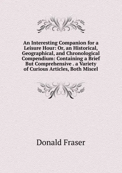 Обложка книги An Interesting Companion for a Leisure Hour: Or, an Historical, Geographical, and Chronological Compendium: Containing a Brief But Comprehensive . a Variety of Curious Articles, Both Miscel, Donald Fraser