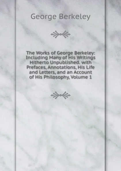 Обложка книги The Works of George Berkeley: Including Many of His Writings Hitherto Unpublished. with Prefaces, Annotations, His Life and Letters, and an Account of His Philosophy, Volume 1, George Berkeley