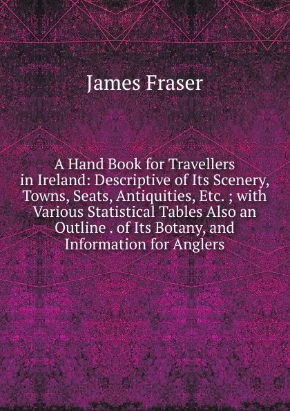 Обложка книги A Hand Book for Travellers in Ireland: Descriptive of Its Scenery, Towns, Seats, Antiquities, Etc. ; with Various Statistical Tables Also an Outline . of Its Botany, and Information for Anglers, James Fraser