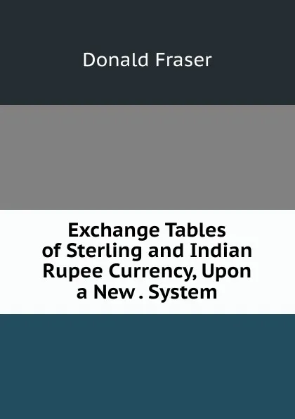 Обложка книги Exchange Tables of Sterling and Indian Rupee Currency, Upon a New . System, Donald Fraser