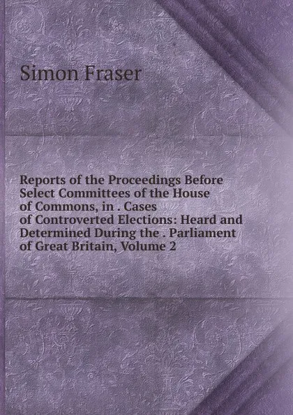 Обложка книги Reports of the Proceedings Before Select Committees of the House of Commons, in . Cases of Controverted Elections: Heard and Determined During the . Parliament of Great Britain, Volume 2, Simon Fraser