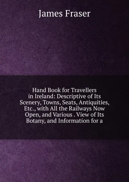 Обложка книги Hand Book for Travellers in Ireland: Descriptive of Its Scenery, Towns, Seats, Antiquities, Etc., with All the Railways Now Open, and Various . View of Its Botany, and Information for a, James Fraser