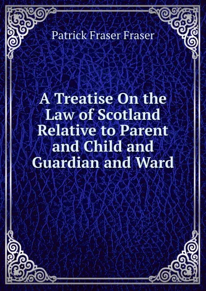 Обложка книги A Treatise On the Law of Scotland Relative to Parent and Child and Guardian and Ward, Patrick Fraser Fraser