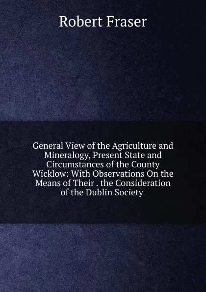 Обложка книги General View of the Agriculture and Mineralogy, Present State and Circumstances of the County Wicklow: With Observations On the Means of Their . the Consideration of the Dublin Society ., Robert Fraser