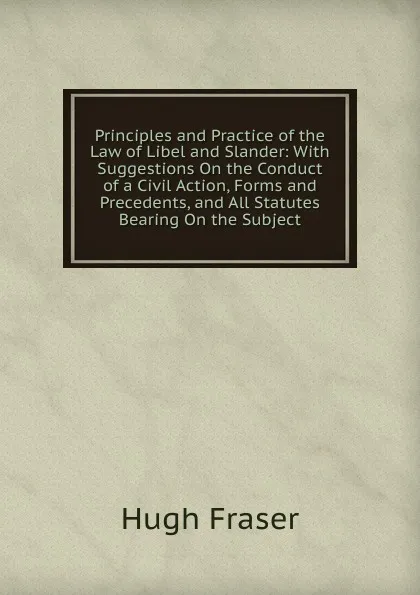 Обложка книги Principles and Practice of the Law of Libel and Slander: With Suggestions On the Conduct of a Civil Action, Forms and Precedents, and All Statutes Bearing On the Subject, Hugh Fraser