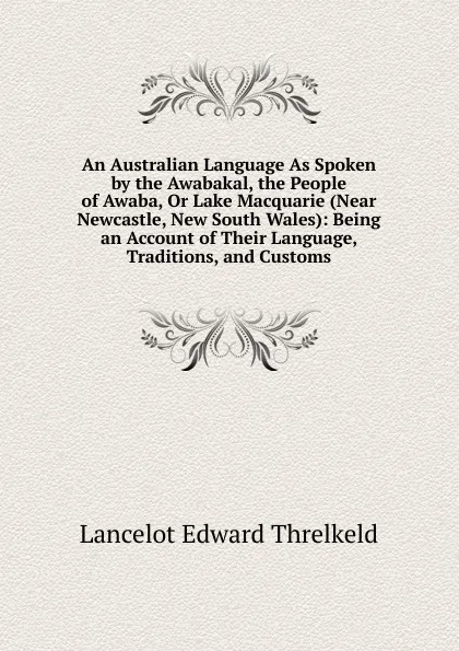 Обложка книги An Australian Language As Spoken by the Awabakal, the People of Awaba, Or Lake Macquarie (Near Newcastle, New South Wales): Being an Account of Their Language, Traditions, and Customs, Lancelot Edward Threlkeld