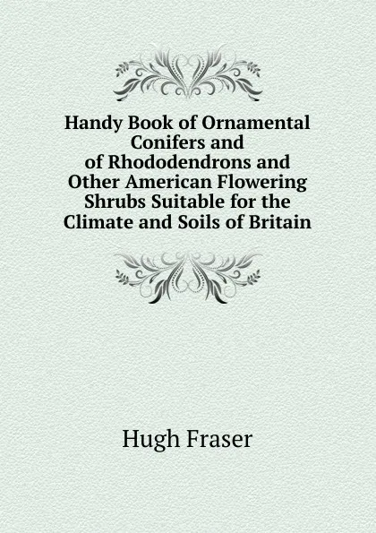 Обложка книги Handy Book of Ornamental Conifers and of Rhododendrons and Other American Flowering Shrubs Suitable for the Climate and Soils of Britain, Hugh Fraser