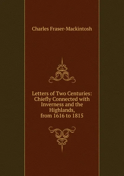 Обложка книги Letters of Two Centuries: Chiefly Connected with Inverness and the Highlands, from 1616 to 1815, Charles Fraser-Mackintosh