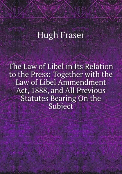 Обложка книги The Law of Libel in Its Relation to the Press: Together with the Law of Libel Ammendment Act, 1888, and All Previous Statutes Bearing On the Subject, Hugh Fraser