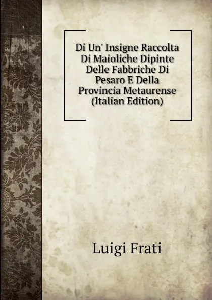 Обложка книги Di Un. Insigne Raccolta Di Maioliche Dipinte Delle Fabbriche Di Pesaro E Della Provincia Metaurense (Italian Edition), Luigi Frati