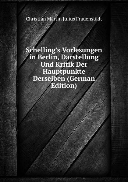 Обложка книги Schelling.s Vorlesungen in Berlin, Darstellung Und Kritik Der Hauptpunkte Derselben (German Edition), Christian Martin Julius Frauenstädt