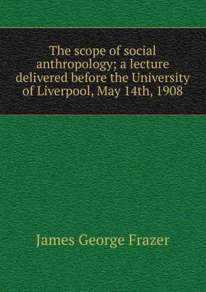 Обложка книги The scope of social anthropology; a lecture delivered before the University of Liverpool, May 14th, 1908, James George Frazer