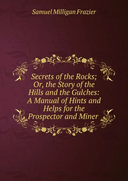 Обложка книги Secrets of the Rocks; Or, the Story of the Hills and the Gulches: A Manual of Hints and Helps for the Prospector and Miner ., Samuel Milligan Frazier