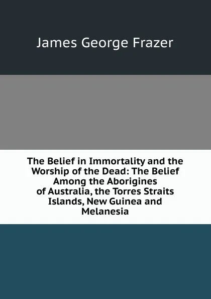 Обложка книги The Belief in Immortality and the Worship of the Dead: The Belief Among the Aborigines of Australia, the Torres Straits Islands, New Guinea and Melanesia, James George Frazer