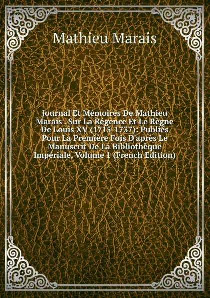 Обложка книги Journal Et Memoires De Mathieu Marais . Sur La Regence Et Le Regne De Louis XV (1715-1737): Publies Pour La Premiere Fois D.apres Le Manuscrit De La Bibliotheque Imperiale, Volume 1 (French Edition), Mathieu Marais