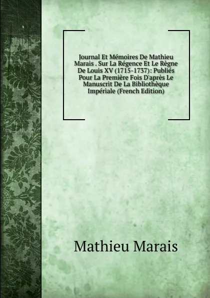 Обложка книги Journal Et Memoires De Mathieu Marais . Sur La Regence Et Le Regne De Louis XV (1715-1737): Publies Pour La Premiere Fois D.apres Le Manuscrit De La Bibliotheque Imperiale (French Edition), Mathieu Marais