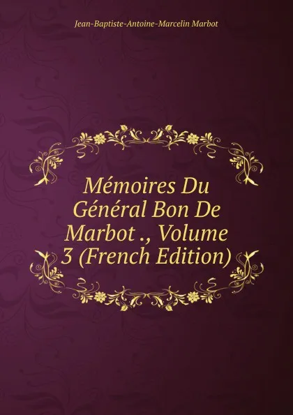 Обложка книги Memoires Du General Bon De Marbot ., Volume 3 (French Edition), Jean-Baptiste-Antoine-Marcelin Marbot