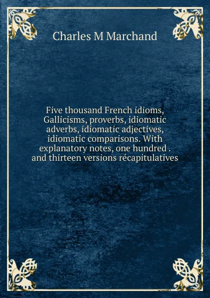 Обложка книги Five thousand French idioms, Gallicisms, proverbs, idiomatic adverbs, idiomatic adjectives, idiomatic comparisons. With explanatory notes, one hundred . and thirteen versions recapitulatives, Charles M Marchand