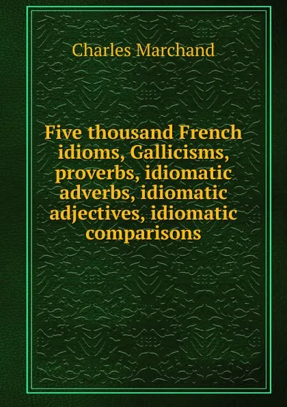 Обложка книги Five thousand French idioms, Gallicisms, proverbs, idiomatic adverbs, idiomatic adjectives, idiomatic comparisons, Charles Marchand