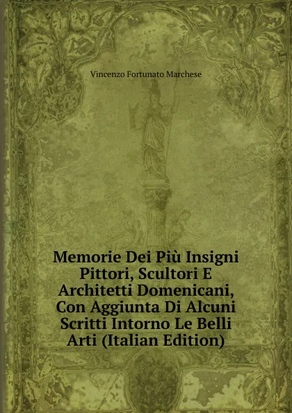 Обложка книги Memorie Dei Piu Insigni Pittori, Scultori E Architetti Domenicani, Con Aggiunta Di Alcuni Scritti Intorno Le Belli Arti (Italian Edition), Vincenzo Fortunato Marchese