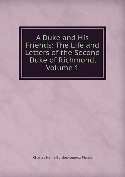 Обложка книги A Duke and His Friends: The Life and Letters of the Second Duke of Richmond, Volume 1, Charles Henry Gordon-Lennox March