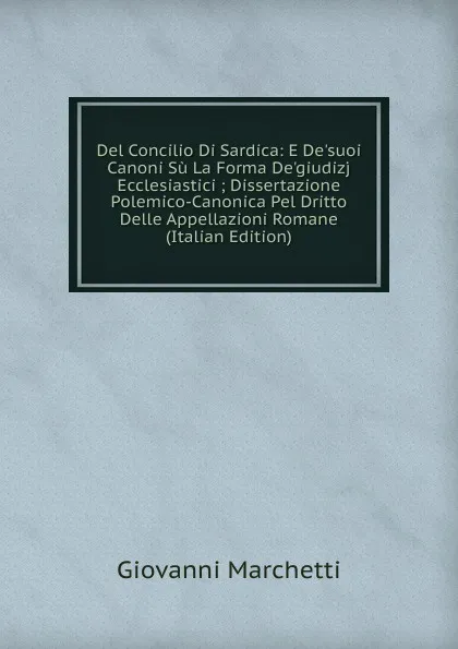 Обложка книги Del Concilio Di Sardica: E De.suoi Canoni Su La Forma De.giudizj Ecclesiastici ; Dissertazione Polemico-Canonica Pel Dritto Delle Appellazioni Romane (Italian Edition), Giovanni Marchetti