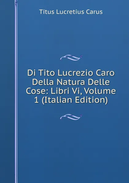 Обложка книги Di Tito Lucrezio Caro Della Natura Delle Cose: Libri Vi, Volume 1 (Italian Edition), Titus Lucretius Carus