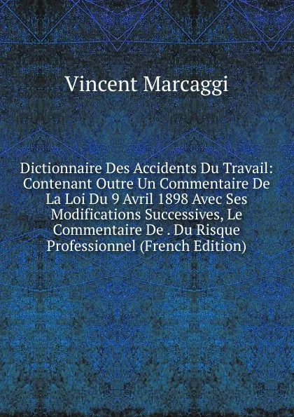 Обложка книги Dictionnaire Des Accidents Du Travail: Contenant Outre Un Commentaire De La Loi Du 9 Avril 1898 Avec Ses Modifications Successives, Le Commentaire De . Du Risque Professionnel (French Edition), Vincent Marcaggi