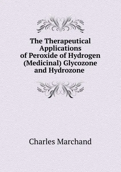 Обложка книги The Therapeutical Applications of Peroxide of Hydrogen (Medicinal) Glycozone and Hydrozone ., Charles Marchand