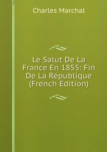 Обложка книги Le Salut De La France En 1855: Fin De La Republique (French Edition), Charles Marchal